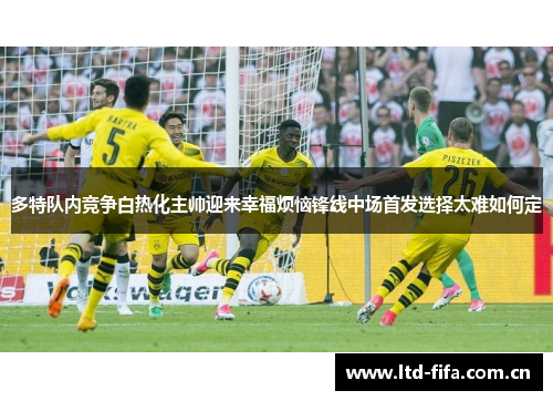 多特队内竞争白热化主帅迎来幸福烦恼锋线中场首发选择太难如何定 多特队内竞争白热化主帅迎来幸福烦恼锋线中场首发选择太难如何定